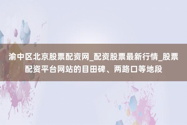 渝中区北京股票配资网_配资股票最新行情_股票配资平台网站的目田碑、两路口等地段