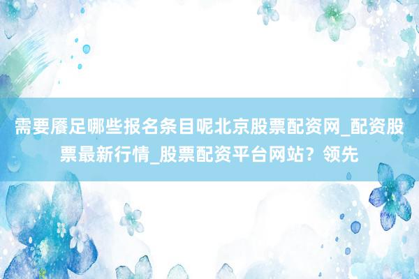 需要餍足哪些报名条目呢北京股票配资网_配资股票最新行情_股票配资平台网站？领先
